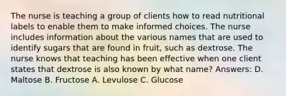 The nurse is teaching a group of clients how to read nutritional labels to enable them to make informed choices. The nurse includes information about the various names that are used to identify sugars that are found in fruit, such as dextrose. The nurse knows that teaching has been effective when one client states that dextrose is also known by what name? Answers: D. Maltose B. Fructose A. Levulose C. Glucose