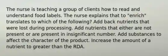 The nurse is teaching a group of clients how to read and understand food labels. The nurse explains that to "enrich" translates to which of the following? Add back nutrients that were lost during processing. Add nutrients that either are not present or are present in insignificant number. Add substances to affect the character of the product. Increase the amount of a nutrient to greater than the RDA.