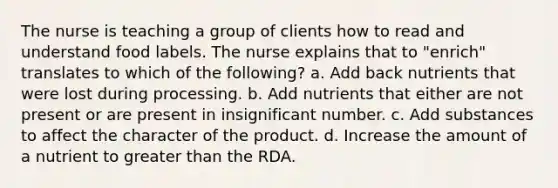 The nurse is teaching a group of clients how to read and understand food labels. The nurse explains that to "enrich" translates to which of the following? a. Add back nutrients that were lost during processing. b. Add nutrients that either are not present or are present in insignificant number. c. Add substances to affect the character of the product. d. Increase the amount of a nutrient to greater than the RDA.