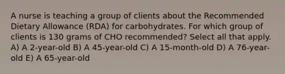 A nurse is teaching a group of clients about the Recommended Dietary Allowance (RDA) for carbohydrates. For which group of clients is 130 grams of CHO recommended? Select all that apply. A) A 2-year-old B) A 45-year-old C) A 15-month-old D) A 76-year-old E) A 65-year-old