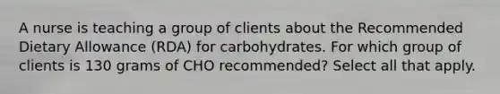 A nurse is teaching a group of clients about the Recommended Dietary Allowance (RDA) for carbohydrates. For which group of clients is 130 grams of CHO recommended? Select all that apply.