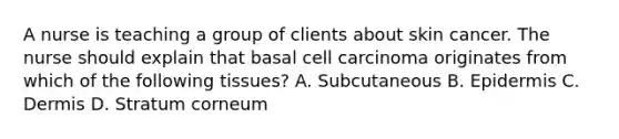 A nurse is teaching a group of clients about skin cancer. The nurse should explain that basal cell carcinoma originates from which of the following tissues? A. Subcutaneous B. Epidermis C. Dermis D. Stratum corneum