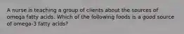A nurse is teaching a group of clients about the sources of omega fatty acids. Which of the following foods is a good source of omega-3 fatty acids?