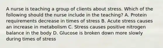 A nurse is teaching a group of clients about stress. Which of the following should the nurse include in the teaching? A. Protein requirements decrease in times of stress B. Acute stress causes an increase in metabolism C. Stress causes positive nitrogen balance in the body D. Glucose is broken down more slowly during times of stress