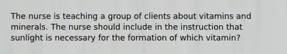 The nurse is teaching a group of clients about vitamins and minerals. The nurse should include in the instruction that sunlight is necessary for the formation of which vitamin?