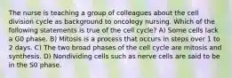 The nurse is teaching a group of colleagues about the cell division cycle as background to oncology nursing. Which of the following statements is true of the cell cycle? A) Some cells lack a G0 phase. B) Mitosis is a process that occurs in steps over 1 to 2 days. C) The two broad phases of the cell cycle are mitosis and synthesis. D) Nondividing cells such as nerve cells are said to be in the S0 phase.