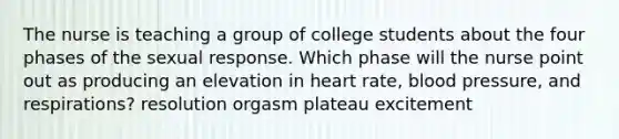 The nurse is teaching a group of college students about the four phases of the sexual response. Which phase will the nurse point out as producing an elevation in heart rate, <a href='https://www.questionai.com/knowledge/kD0HacyPBr-blood-pressure' class='anchor-knowledge'>blood pressure</a>, and respirations? resolution orgasm plateau excitement