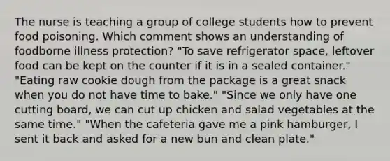 The nurse is teaching a group of college students how to prevent food poisoning. Which comment shows an understanding of foodborne illness protection? "To save refrigerator space, leftover food can be kept on the counter if it is in a sealed container." "Eating raw cookie dough from the package is a great snack when you do not have time to bake." "Since we only have one cutting board, we can cut up chicken and salad vegetables at the same time." "When the cafeteria gave me a pink hamburger, I sent it back and asked for a new bun and clean plate."