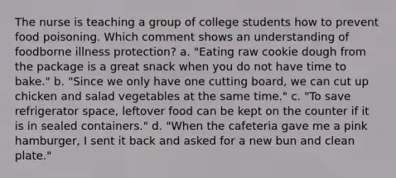 The nurse is teaching a group of college students how to prevent food poisoning. Which comment shows an understanding of foodborne illness protection? a. "Eating raw cookie dough from the package is a great snack when you do not have time to bake." b. "Since we only have one cutting board, we can cut up chicken and salad vegetables at the same time." c. "To save refrigerator space, leftover food can be kept on the counter if it is in sealed containers." d. "When the cafeteria gave me a pink hamburger, I sent it back and asked for a new bun and clean plate."