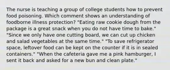 The nurse is teaching a group of college students how to prevent food poisoning. Which comment shows an understanding of foodborne illness protection? "Eating raw cookie dough from the package is a great snack when you do not have time to bake." "Since we only have one cutting board, we can cut up chicken and salad vegetables at the same time." "To save refrigerator space, leftover food can be kept on the counter if it is in sealed containers." "When the cafeteria gave me a pink hamburger, I sent it back and asked for a new bun and clean plate."