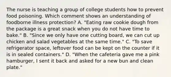 The nurse is teaching a group of college students how to prevent food poisoning. Which comment shows an understanding of foodborne illness protection? A. "Eating raw cookie dough from the package is a great snack when you do not have time to bake." B. "Since we only have one cutting board, we can cut up chicken and salad vegetables at the same time." C. "To save refrigerator space, leftover food can be kept on the counter if it is in sealed containers." D. "When the cafeteria gave me a pink hamburger, I sent it back and asked for a new bun and clean plate."