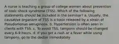 A nurse is teaching a group of college women about prevention of toxic shock syndrome (TSS). Which of the following statements should be included in the seminar? a. Usually, the causative organism of TSS is a toxin released by a strain of Pseudomonas aeruginosa. b. Hypertension is often seen in clients with TSS. c. To avoid TSS, tampons should be changed every 6-9 hours. d. If you get a rash or a fever while using tampons, go to the doctor immediately