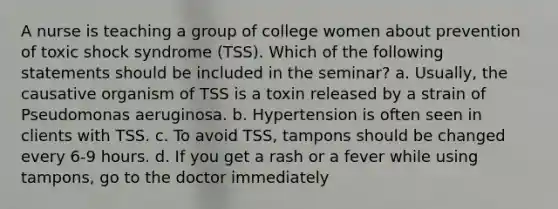 A nurse is teaching a group of college women about prevention of toxic shock syndrome (TSS). Which of the following statements should be included in the seminar? a. Usually, the causative organism of TSS is a toxin released by a strain of Pseudomonas aeruginosa. b. Hypertension is often seen in clients with TSS. c. To avoid TSS, tampons should be changed every 6-9 hours. d. If you get a rash or a fever while using tampons, go to the doctor immediately