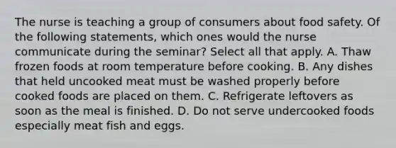 The nurse is teaching a group of consumers about food safety. Of the following statements, which ones would the nurse communicate during the seminar? Select all that apply. A. Thaw frozen foods at room temperature before cooking. B. Any dishes that held uncooked meat must be washed properly before cooked foods are placed on them. C. Refrigerate leftovers as soon as the meal is finished. D. Do not serve undercooked foods especially meat fish and eggs.