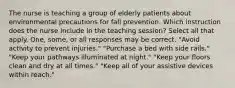 The nurse is teaching a group of elderly patients about environmental precautions for fall prevention. Which instruction does the nurse include in the teaching session? Select all that apply. One, some, or all responses may be correct. "Avoid activity to prevent injuries." "Purchase a bed with side rails." "Keep your pathways illuminated at night." "Keep your floors clean and dry at all times." "Keep all of your assistive devices within reach."