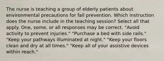 The nurse is teaching a group of elderly patients about environmental precautions for fall prevention. Which instruction does the nurse include in the teaching session? Select all that apply. One, some, or all responses may be correct. "Avoid activity to prevent injuries." "Purchase a bed with side rails." "Keep your pathways illuminated at night." "Keep your floors clean and dry at all times." "Keep all of your assistive devices within reach."