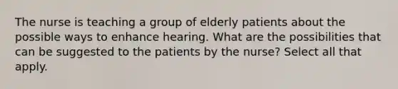 The nurse is teaching a group of elderly patients about the possible ways to enhance hearing. What are the possibilities that can be suggested to the patients by the nurse? Select all that apply.