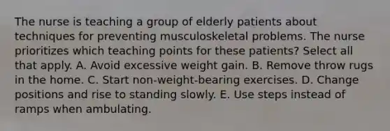 The nurse is teaching a group of elderly patients about techniques for preventing musculoskeletal problems. The nurse prioritizes which teaching points for these patients? Select all that apply. A. Avoid excessive weight gain. B. Remove throw rugs in the home. C. Start non-weight-bearing exercises. D. Change positions and rise to standing slowly. E. Use steps instead of ramps when ambulating.