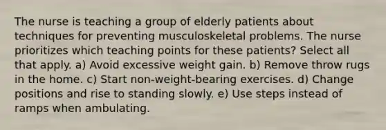 The nurse is teaching a group of elderly patients about techniques for preventing musculoskeletal problems. The nurse prioritizes which teaching points for these patients? Select all that apply. a) Avoid excessive weight gain. b) Remove throw rugs in the home. c) Start non-weight-bearing exercises. d) Change positions and rise to standing slowly. e) Use steps instead of ramps when ambulating.