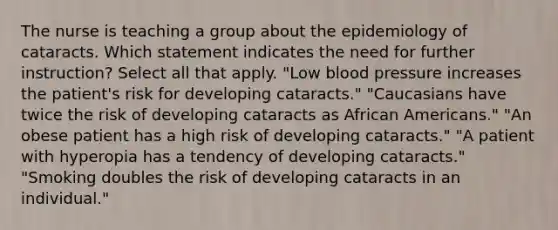 The nurse is teaching a group about the epidemiology of cataracts. Which statement indicates the need for further instruction? Select all that apply. "Low blood pressure increases the patient's risk for developing cataracts." "Caucasians have twice the risk of developing cataracts as African Americans." "An obese patient has a high risk of developing cataracts." "A patient with hyperopia has a tendency of developing cataracts." "Smoking doubles the risk of developing cataracts in an individual."