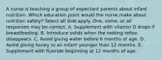 A nurse is teaching a group of expectant parents about infant nutrition. Which education point would the nurse make about nutrition safety? Select all that apply. One, some, or all responses may be correct. A. Supplement with vitamin D drops if breastfeeding. B. Introduce solids when the rooting reflex disappears. C. Avoid giving water before 6 months of age. D. Avoid giving honey to an infant younger than 12 months. E. Supplement with fluoride beginning at 12 months of age.