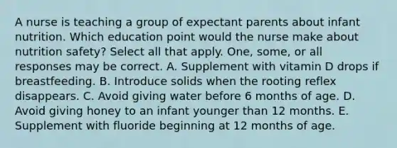 A nurse is teaching a group of expectant parents about infant nutrition. Which education point would the nurse make about nutrition safety? Select all that apply. One, some, or all responses may be correct. A. Supplement with vitamin D drops if breastfeeding. B. Introduce solids when the rooting reflex disappears. C. Avoid giving water before 6 months of age. D. Avoid giving honey to an infant younger than 12 months. E. Supplement with fluoride beginning at 12 months of age.