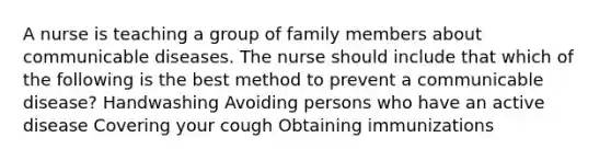 A nurse is teaching a group of family members about communicable diseases. The nurse should include that which of the following is the best method to prevent a communicable disease? Handwashing Avoiding persons who have an active disease Covering your cough Obtaining immunizations