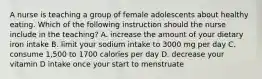 A nurse is teaching a group of female adolescents about healthy eating. Which of the following instruction should the nurse include in the teaching? A. increase the amount of your dietary iron intake B. limit your sodium intake to 3000 mg per day C. consume 1,500 to 1700 calories per day D. decrease your vitamin D intake once your start to menstruate