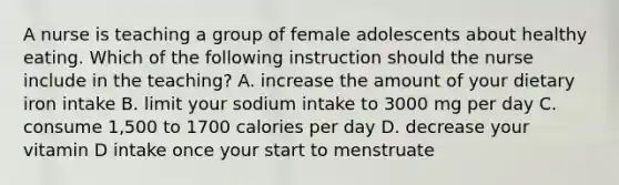 A nurse is teaching a group of female adolescents about healthy eating. Which of the following instruction should the nurse include in the teaching? A. increase the amount of your dietary iron intake B. limit your sodium intake to 3000 mg per day C. consume 1,500 to 1700 calories per day D. decrease your vitamin D intake once your start to menstruate