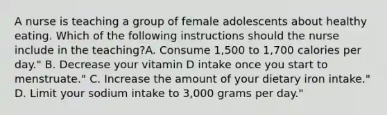 A nurse is teaching a group of female adolescents about healthy eating. Which of the following instructions should the nurse include in the teaching?A. Consume 1,500 to 1,700 calories per day." B. Decrease your vitamin D intake once you start to menstruate." C. Increase the amount of your dietary iron intake." D. Limit your sodium intake to 3,000 grams per day."