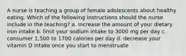 A nurse is teaching a group of female adolescents about healthy eating. Which of the following instructions should the nurse include in the teaching? a. Increase the amount of your dietary iron intake b. limit your sodium intake to 3000 mg per day c. consumer 1,500 to 1700 calories per day d. decrease your vitamin D intake once you start to menstruate