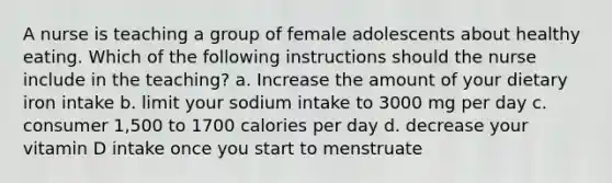 A nurse is teaching a group of female adolescents about healthy eating. Which of the following instructions should the nurse include in the teaching? a. Increase the amount of your dietary iron intake b. limit your sodium intake to 3000 mg per day c. consumer 1,500 to 1700 calories per day d. decrease your vitamin D intake once you start to menstruate