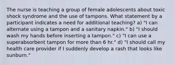 The nurse is teaching a group of female adolescents about toxic shock syndrome and the use of tampons. What statement by a participant indicates a need for additional teaching? a) "I can alternate using a tampon and a sanitary napkin." b) "I should wash my hands before inserting a tampon." c) "I can use a superabsorbent tampon for more than 6 hr." d) "I should call my health care provider if I suddenly develop a rash that looks like sunburn."