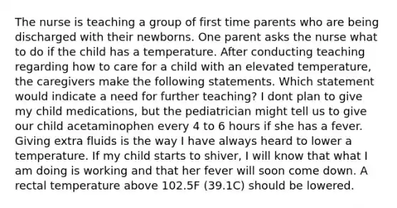 The nurse is teaching a group of first time parents who are being discharged with their newborns. One parent asks the nurse what to do if the child has a temperature. After conducting teaching regarding how to care for a child with an elevated temperature, the caregivers make the following statements. Which statement would indicate a need for further teaching? I dont plan to give my child medications, but the pediatrician might tell us to give our child acetaminophen every 4 to 6 hours if she has a fever. Giving extra fluids is the way I have always heard to lower a temperature. If my child starts to shiver, I will know that what I am doing is working and that her fever will soon come down. A rectal temperature above 102.5F (39.1C) should be lowered.