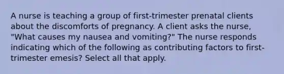 A nurse is teaching a group of first-trimester prenatal clients about the discomforts of pregnancy. A client asks the nurse, "What causes my nausea and vomiting?" The nurse responds indicating which of the following as contributing factors to first-trimester emesis? Select all that apply.