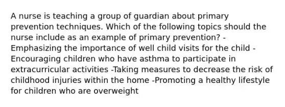 A nurse is teaching a group of guardian about primary prevention techniques. Which of the following topics should the nurse include as an example of primary prevention? -Emphasizing the importance of well child visits for the child -Encouraging children who have asthma to participate in extracurricular activities -Taking measures to decrease the risk of childhood injuries within the home -Promoting a healthy lifestyle for children who are overweight