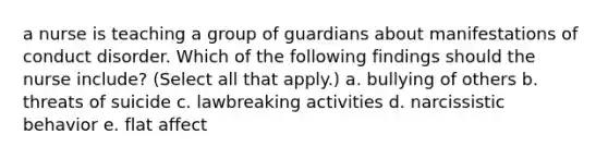 a nurse is teaching a group of guardians about manifestations of conduct disorder. Which of the following findings should the nurse include? (Select all that apply.) a. bullying of others b. threats of suicide c. lawbreaking activities d. narcissistic behavior e. flat affect