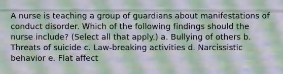 A nurse is teaching a group of guardians about manifestations of conduct disorder. Which of the following findings should the nurse include? (Select all that apply.) a. Bullying of others b. Threats of suicide c. Law-breaking activities d. Narcissistic behavior e. Flat affect