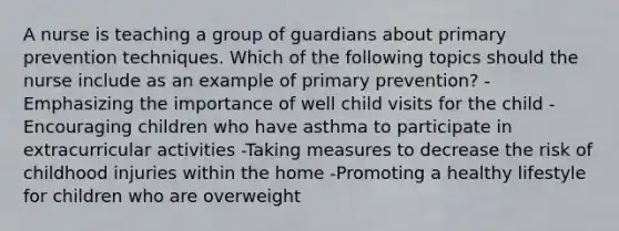 A nurse is teaching a group of guardians about primary prevention techniques. Which of the following topics should the nurse include as an example of primary prevention? -Emphasizing the importance of well child visits for the child -Encouraging children who have asthma to participate in extracurricular activities -Taking measures to decrease the risk of childhood injuries within the home -Promoting a healthy lifestyle for children who are overweight