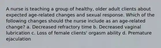 A nurse is teaching a group of healthy, older adult clients about expected age-related changes and sexual response. Which of the following changes should the nurse include as an age-related change? a. Decreased refractory time b. Decreased vaginal lubrication c. Loss of female clients' orgasm ability d. Premature ejaculation