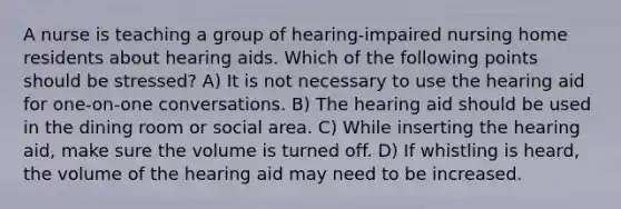 A nurse is teaching a group of hearing-impaired nursing home residents about hearing aids. Which of the following points should be stressed? A) It is not necessary to use the hearing aid for one-on-one conversations. B) The hearing aid should be used in the dining room or social area. C) While inserting the hearing aid, make sure the volume is turned off. D) If whistling is heard, the volume of the hearing aid may need to be increased.