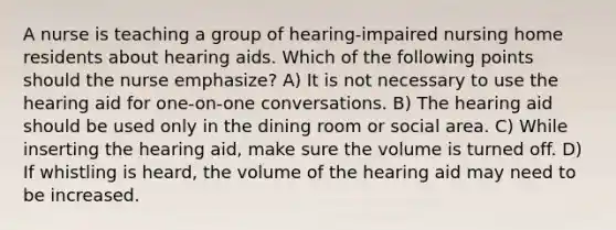 A nurse is teaching a group of hearing-impaired nursing home residents about hearing aids. Which of the following points should the nurse emphasize? A) It is not necessary to use the hearing aid for one-on-one conversations. B) The hearing aid should be used only in the dining room or social area. C) While inserting the hearing aid, make sure the volume is turned off. D) If whistling is heard, the volume of the hearing aid may need to be increased.