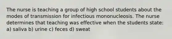 The nurse is teaching a group of high school students about the modes of transmission for infectious mononucleosis. The nurse determines that teaching was effective when the students state: a) saliva b) urine c) feces d) sweat