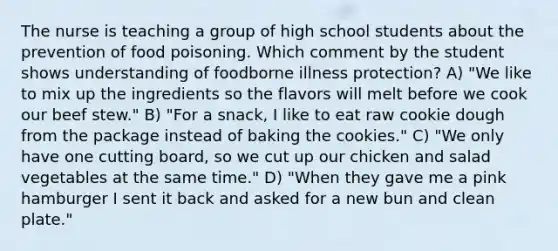 The nurse is teaching a group of high school students about the prevention of food poisoning. Which comment by the student shows understanding of foodborne illness protection? A) "We like to mix up the ingredients so the flavors will melt before we cook our beef stew." B) "For a snack, I like to eat raw cookie dough from the package instead of baking the cookies." C) "We only have one cutting board, so we cut up our chicken and salad vegetables at the same time." D) "When they gave me a pink hamburger I sent it back and asked for a new bun and clean plate."