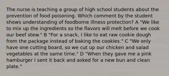 The nurse is teaching a group of high school students about the prevention of food poisoning. Which comment by the student shows understanding of foodborne illness protection? A "We like to mix up the ingredients so the flavors will melt before we cook our beef stew." B "For a snack, I like to eat raw cookie dough from the package instead of baking the cookies." C "We only have one cutting board, so we cut up our chicken and salad vegetables at the same time." D "When they gave me a pink hamburger I sent it back and asked for a new bun and clean plate."