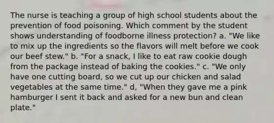 The nurse is teaching a group of high school students about the prevention of food poisoning. Which comment by the student shows understanding of foodborne illness protection? a. "We like to mix up the ingredients so the flavors will melt before we cook our beef stew." b. "For a snack, I like to eat raw cookie dough from the package instead of baking the cookies." c. "We only have one cutting board, so we cut up our chicken and salad vegetables at the same time." d, "When they gave me a pink hamburger I sent it back and asked for a new bun and clean plate."