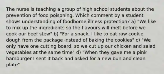 The nurse is teaching a group of high school students about the prevention of food poisoning. Which comment by a student shows understanding of foodborne illness protection? a) "We like to mix up the ingredients so the flavours will melt before we cook our beef stew" b) "For a snack, I like to eat raw cookie dough from the package instead of baking the cookies" c) "We only have one cutting board, so we cut up our chicken and salad vegetables at the same time" d) "When they gave me a pink hamburger I sent it back and asked for a new bun and clean plate"