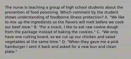 The nurse is teaching a group of high school students about the prevention of food poisoning. Which comment by the student shows understanding of foodborne illness protection? A. "We like to mix up the ingredients so the flavors will melt before we cook our beef stew." B. "For a snack, I like to eat raw cookie dough from the package instead of baking the cookies." C. "We only have one cutting board, so we cut up our chicken and salad vegetables at the same time." D. "When they gave me a pink hamburger I sent it back and asked for a new bun and clean plate."