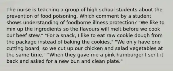 The nurse is teaching a group of high school students about the prevention of food poisoning. Which comment by a student shows understanding of foodborne illness protection? "We like to mix up the ingredients so the flavours will melt before we cook our beef stew." "For a snack, I like to eat raw cookie dough from the package instead of baking the cookies." "We only have one cutting board, so we cut up our chicken and salad vegetables at the same time." "When they gave me a pink hamburger I sent it back and asked for a new bun and clean plate."