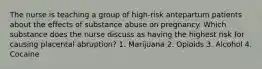 The nurse is teaching a group of high-risk antepartum patients about the effects of substance abuse on pregnancy. Which substance does the nurse discuss as having the highest risk for causing placental abruption? 1. Marijuana 2. Opioids 3. Alcohol 4. Cocaine